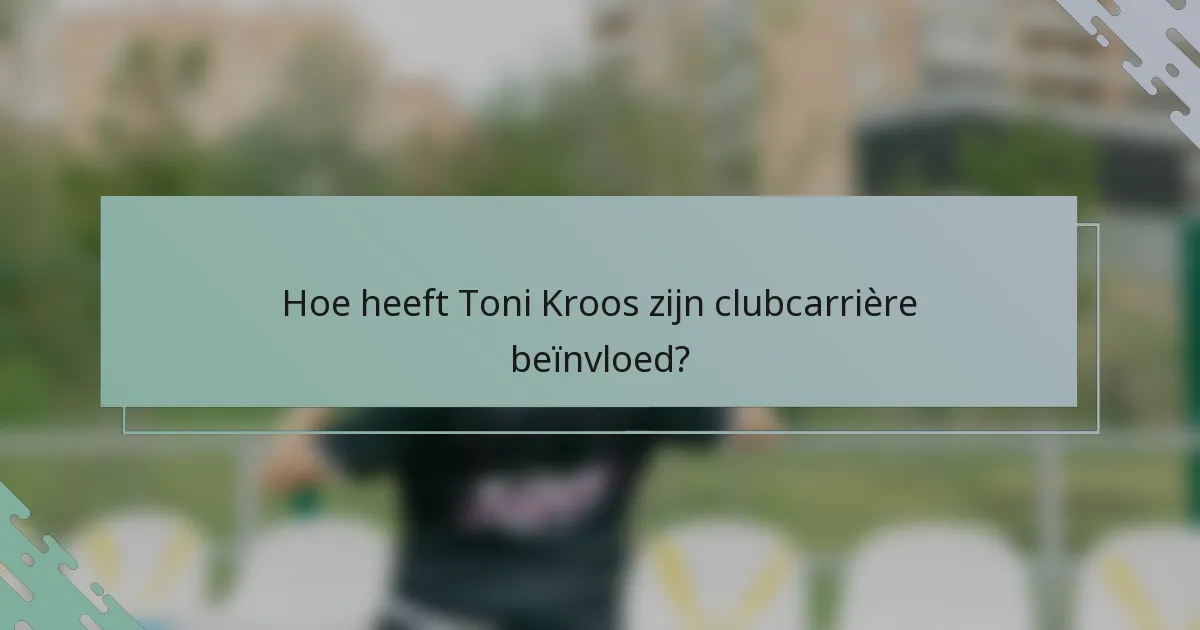 Hoe heeft Toni Kroos zijn clubcarrière beïnvloed?