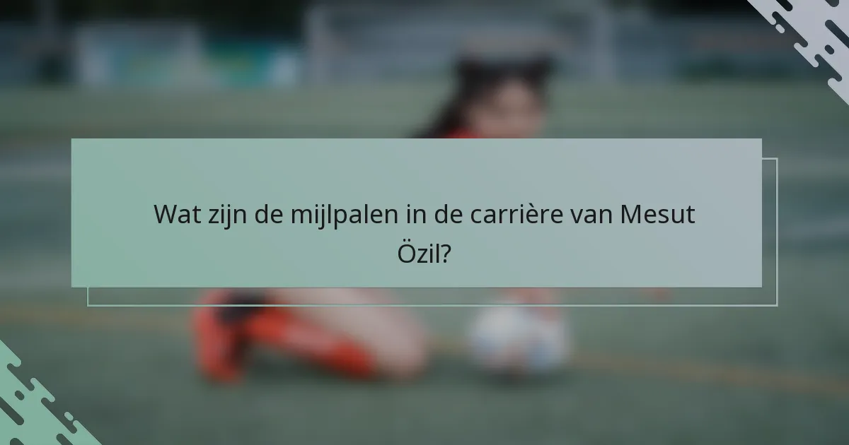 Wat zijn de mijlpalen in de carrière van Mesut Özil?